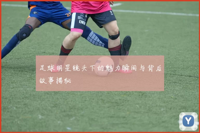 足球明星镜头下的魅力瞬间与背后故事揭秘