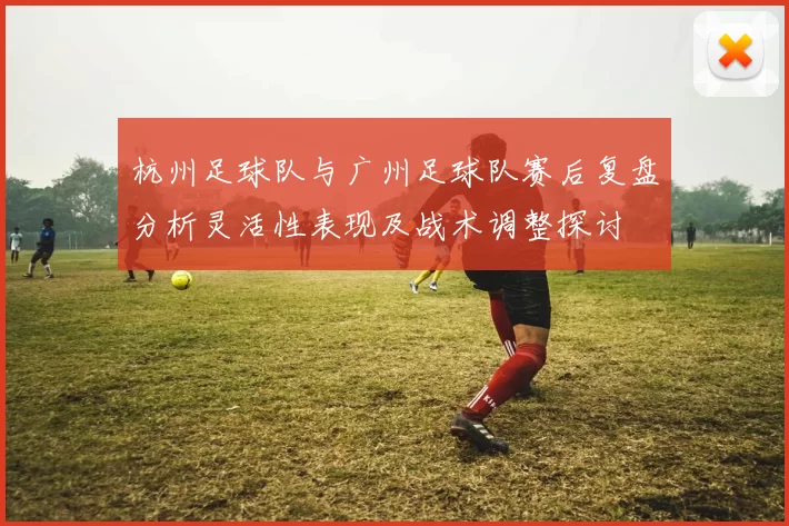杭州足球队与广州足球队赛后复盘分析灵活性表现及战术调整探讨